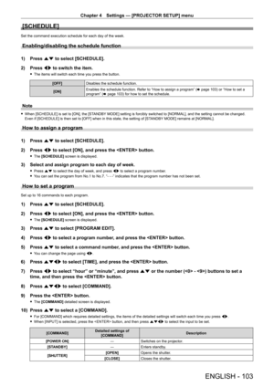 Page 103Chapter 4 Settings — [PROJECTOR SETUP] menu
ENGLISH - 103
[SCHEDULE]
Set the command execution schedule for each day of the week.
Enabling/disabling the schedule function
1) Press as to select [SCHEDULE].
2)  
Press 
 qw to switch the item.
 fThe items will switch each time you press the button.
[OFF] Disables the schedule function.
[ON] Enables the schedule function. Refer to “How to assign a program” (
x
  page   103) or “How to set a 
program” (x
  page   103) for how to set the schedule.
Note
 fWhen...