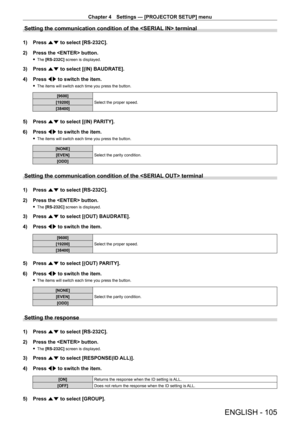 Page 105Chapter 4 Settings — [PROJECTOR SETUP] menu
ENGLISH - 105
Setting the communication condition of the  terminal
1) Press as to select [RS ‑ 232C].
2)  
Press the  button.
 f The  [RS ‑ 232C] screen is displayed.
3) Press  as to select [(IN) BAUDRATE].
4)  
Press 
 qw to switch the item.
 fThe items will switch each time you press the button.
[9600]
Select the proper speed.
[19200]
[38400]
5) Press  as to select [(IN) PARITY].
6)  
Press 
 qw to switch the item.
 fThe items will switch each time you press...