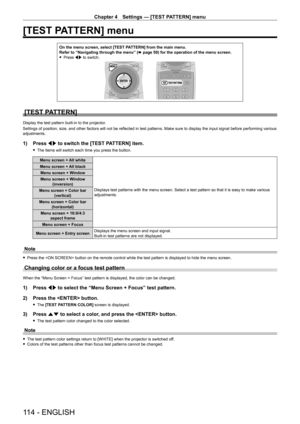 Page 114Chapter 4 Settings — [TEST PATTERN] menu
114 - ENGLISH
[TEST PATTERN] menu
On the menu screen, select [TEST PATTERN] from the main menu.
Refer to “Navigating through the menu” (x
  page   59) for the operation of the menu screen.
 fPress 

qw to switch.
[TEST PATTERN]
Display the test pattern built-in to the projector.
Settings of position, size, and other factors will not be reflected in test patterns. Make sure to display the input signal before performing various 
adjustments.
1) Press  qw to switch...