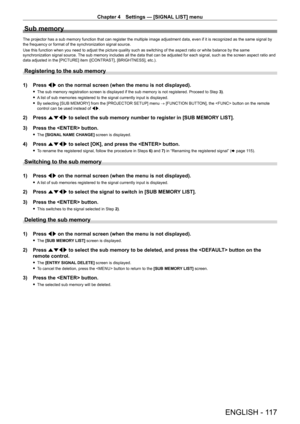 Page 117Chapter 4 Settings — [SIGNAL LIST] menu
ENGLISH - 117
Sub memory
The projector has a sub memory function that can register the multiple image adjustment data, even if it is recognized as the same signal by 
the frequency or format of the synchronization signal source.
Use this function when you need to adjust the picture quality such as switching of the aspect ratio or white balance by the same 
synchronization signal source. The sub memory includes all the data that can be adjusted for each signal, such...