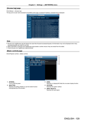 Page 129Chapter 4 Settings — [NETWORK] menu
ENGLISH - 129
[Access log] page
Click [Status] → [Access log].
The log such as user name accessed to the WEB control page, accessed IP address, accessed time is displayed.
Note
 f[Access error log]/[Access log] will display the recent few thousand accesses/requests.  All information may not be displayed when many 
accesses/requests are made at one time.
 f When information in [Access error log]/[Access log] exceeds a certain amount, they are erased from the oldest....