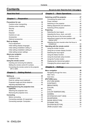 Page 1414 - ENGLISH
Contents
Contents
Read this first!    2
Chapter 1
 
Preparation
Precautions for use      18
Cautions when transporting
    
 1 8
Cautions when installing
    
 1 8
Security
    
 2 0
Art-Net
    
 2 0
Disposal
    
 2 0
Cautions on use
    
 2 0
Accessories
    
 22
Optional accessories
    
 23
Start-up display
    
 2 4
Focus adjustment
    
 2 4
Initial setting (display language)
    
 2 4
Initial setting (installation setting 1)
    
 2 5
Initial setting (installation setting 2)
    
 2...