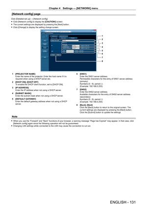 Page 131Chapter 4 Settings — [NETWORK] menu
ENGLISH - 131
[Network config] page
Click [Detailed set up] → [Network config].
 fClick [Network config] to display the  [CAUTION!]

 screen.
 fThe current settings are displayed by pressing the [Next] button.
 fClick [Change] to display the setting change screen.
1
2
3
4
5
6
7
8
1 [PROJECT OR NAME]
Enter the name of the projector. Enter the host name if it is 
required when using a DHCP server etc.
2
 
[DHCP
  ON], [DHCP OFF]
To enable the DHCP client function, set to...