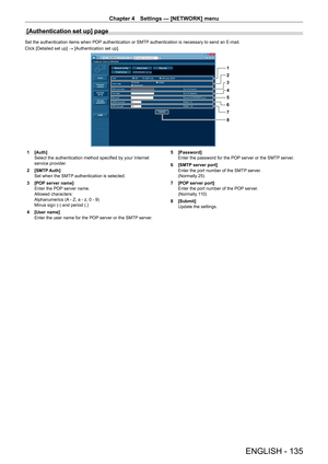 Page 135Chapter 4 Settings — [NETWORK] menu
ENGLISH - 135
[Authentication set up] page
Set the authentication items when POP authentication or SMTP authentication is necessary to send an E-mail.
Click [Detailed set up] → [Authentication set up].
1
2
3
4
5
6
7
8
1 [Auth]
Select the authentication method specified by your Internet 
service provider
.
2
 
[SMTP
  Auth]
Set when the SMTP authentication is selected.
3
 
[POP
  server name]
Enter the POP server name.
Allowed characters:
Alphanumerics (A - Z, a - z, 0...