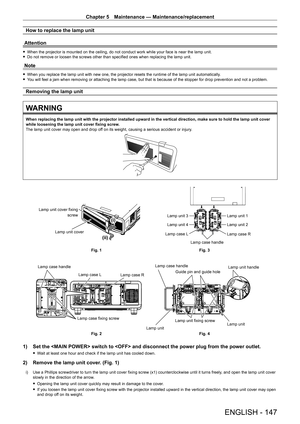 Page 147Chapter 5 Maintenance — Maintenance/replacement
ENGLISH - 147
How to replace the lamp unit
Attention
 f When the projector is mounted on the ceiling, do not conduct work while your face is near the lamp unit. fDo not remove or loosen the screws other than specified ones when replacing the lamp unit.
Note
 fWhen you replace the lamp unit with new one, the projector resets the runtime of the lamp unit automatically . fY
ou will feel a jam when removing or attaching the lamp case, but that is because of the...
