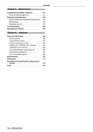 Page 1616 - ENGLISH
Contents
Chapter 5 Maintenance
Lamp/temperature/filter indicators    141
When an indicator lights up
    
 141
Maintenance/replacement
    
 143
Before performing maintenance/replacement
    
 143
Maintenance
    
 143
Replacing the unit
    
 145
T
roubleshooting
    
 150
Self-diagnosis display
    
 152
Chapter 6 Appendix
Technical information    156
PJLink protocol
    
 156
Using 
Art-Net function
    
 157
Control commands via LAN
    
 158
/ terminal
    
 161
 terminal
    
 165
T...