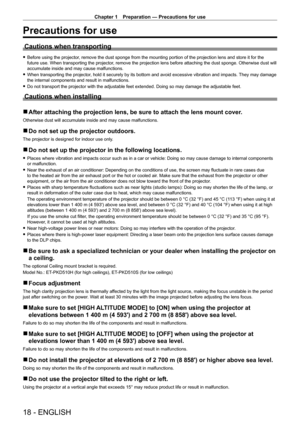 Page 18Chapter 1 Preparation — Precautions for use
18 - ENGLISH
Precautions for use
Cautions when transporting
 fBefore using the projector , remove the dust sponge from the mounting portion of the projection lens and store it for the 
future use. When transporting the projector, remove the projection lens before attaching the dust sponge. Otherwise dust will 
accumulate inside and may cause malfunctions.
 f When transporting the projector

, hold it securely by its bottom and avoid excessive vibration and...