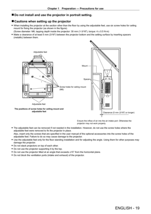 Page 19Chapter 1 Preparation — Precautions for use
ENGLISH - 19
 rDo not install and use the projector in portrait setting.
 rCautions when setting up the projector
 fWhen installing the projector at the section other than the floor by using the adjustable feet, use six screw holes for ceiling 
mount for fixing the projector (as shown in the figure).
(Screw diameter: M6, tapping depth inside the projector: 30
  mm (1-3/16"), torque: 4 ± 0.5   N·m)
 fMake a clearance of at least 5

  mm (3/16") between...