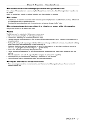 Page 21Chapter 1 Preparation — Precautions for use
ENGLISH - 21
 rDo not touch the surface of the projection lens with your bare hands.
If the surface of the projection lens becomes dirty from fingerprints or anything else, this will be magnified and projected onto 
the screen.
Attach the supplied lens cover to the optional projection lens when not using the projector .
 rDLP chips
 fThe DLP chips are precision-made. Note that in rare cases, pixels of high precision could be missing or always lit. Note that...
