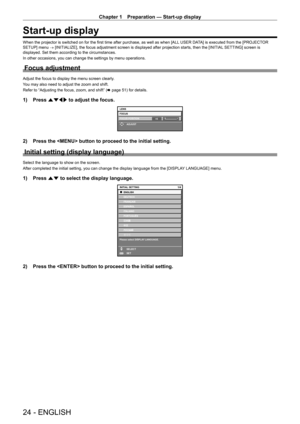 Page 24Chapter 1 Preparation — Start-up display
24 - ENGLISH
Start-up display
When the projector is switched on for the first time after purchase, as well as when [ALL USER DATA] is executed from the [PROJECTOR 
SETUP] menu → [INITIALIZE], the focus adjustment screen is displayed after projection starts, then the [INITIAL  SETTING] screen is 
displayed. Set them according to the circumstances.
In other occasions, you can change the settings by menu operations.
Focus adjustment
Adjust the focus to display the...