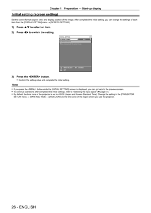 Page 26Chapter 1 Preparation — Start-up display
26 - ENGLISH
Initial setting (screen setting)
Set the screen format (aspect ratio) and display position of the image. After completed the initial setting, you can change the settings of each 
item from the [DISPLAY OPTION] menu → [SCREEN SETTING].
1) Press  as to select an item.
2)  
Press 
 qw to switch the setting.
16:9SCREEN POSITION
Set as necessary for the screen in use.
INITIAL SETTING
SET CHANGE
MENU SELECTSCREEN FORMAT
ENTER
3) Press the  button.
 f...