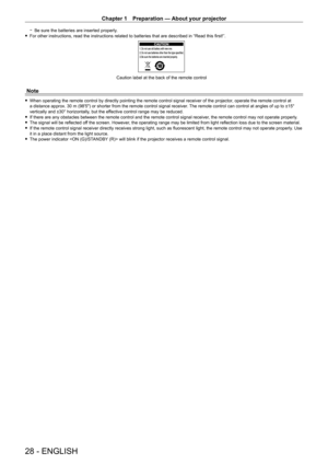 Page 28Chapter 1 Preparation — About your projector
28 - ENGLISH
 gBe sure the batteries are inserted properly . fFor other instructions, read the instructions related to batteries that are described in “Read this first!”.
Caution label at the back of the remote control
Note
 fWhen operating the remote control by directly pointing the remote control signal receiver of the projector , operate the remote control at 
a distance approx. 30   m (98'5") or shorter from the remote control signal receiver. The...