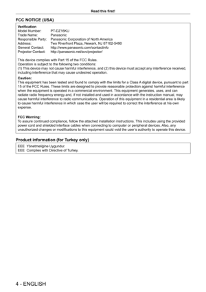 Page 44 - ENGLISH
Read this first!
FCC NOTICE (USA)
Verification
Model Number:  
PT
 -DZ16KU
Trade Name: 
 
Panasonic
Responsible Party: 

 
Panasonic Corporation of North 
 America
Address:
 
T
 wo Riverfront Plaza, Newark, NJ 07102-5490
General Contact: 
 
http://www
 .panasonic.com/contactinfo
Projector Contact: 
 
http://panasonic.net/avc/projector/
This device complies with Part 15 of the FCC Rules.
Operation is subject to the following two conditions:
(1) 

This device may not cause harmful interference,...