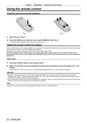 Page 32Chapter 1 Preparation — Using the remote control
32 - ENGLISH
Using the remote control
Inserting and removing the batteries
(i)
(ii)
Fig. 1
Fig. 2
1) Open the cover. (Fig. 1)
2)  
Insert the batteries and close the cover (insert the 
 m side first). (Fig. 2)
 fWhen removing the batteries, perform the steps in reverse order .
Setting the remote control ID numbers
When you use the system with multiple projectors, you can operate all the projectors simultaneously or each projector individually using single...