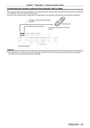 Page 33Chapter 1 Preparation — Using the remote control
ENGLISH - 33
Connecting the remote control to the projector with a cable
When you use the system with multiple projectors, use commercial M3 stereo mini jack cables and connect the other devices to the / terminals of the projector body.
The remote control is effective even in places where an obstacle stands in the light path or where devices are susceptible to outside light.
Connecting terminalsConnecting to a second projector
M3 stereo mini jack cable...