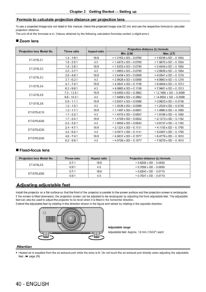 Page 40Chapter 2 Getting Started — Setting up
40 - ENGLISH
Formula to calculate projection distance per projection lens
To use a projected image size not listed in this manual, check the projected image size SD (m) and use the respective formula to calculate 
projection distance.
The unit of all the formulae is m. (Values obtained by the following calculation formulae contain a slight error.)
 rZoom lens
Projection lens Model No. Throw ratio Aspect ratio Projection distance (L) formula
Min. (LW) Max. (LT)
ET
-...