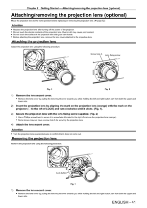 Page 41Chapter 2 Getting Started — Attaching/removing the projection lens (optional)
ENGLISH - 41
Attaching/removing the projection lens (optional)
Move the projection lens to the home position before replacing or removing the projection lens. (x   page   52)
Attention
 fReplace the projection lens after turning of f the power of the projector. fDo not touch the electric contacts of the projection lens. Dust or dirt may cause poor contact. fDo not touch the surface of the projection lens with your bare hands....