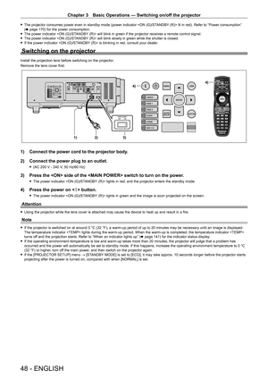 Page 48Chapter 3 Basic Operations — Switching on/off the projector
48 - ENGLISH
 fThe projector consumes power even in standby mode (power indicator  lit in red). Refer to “Power consumption” 
(x   page   170) for the power consumption.
 fThe power indicator  will blink in green if the projector receives a remote control signal.
 fThe power indicator  will blink slowly in green while the shutter is closed.
 fIf the power indicator  is blinking in red, consult your dealer.
Switching on the projector
Install the...