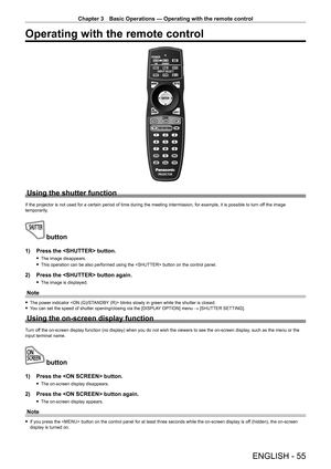 Page 55Chapter 3 Basic Operations — Operating with the remote control
ENGLISH - 55
Operating with the remote control
Using the shutter function
If the projector is not used for a certain period of time during the meeting intermission, for example, it is possible to turn off the image 
temporarily.
 button
1) Press the  button.
 f The image disappears.
 fThis operation can be also performed using the  button on the control panel.
2) Press the  button again.
 fThe image is displayed.
Note
 fThe power indicator...