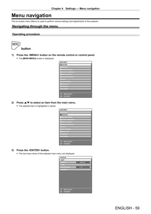 Page 59Chapter 4 Settings — Menu navigation
ENGLISH - 59
Menu navigation
The on-screen menu (Menu) is used to perform various settings and adjustments of the projector.
Navigating through the menu
Operating procedure
 button
1) Press the  button on the remote control or control panel.
 fThe  [MAIN MENU] screen is displayed.
MAIN MENUPICTURE
POSITION
ADVANCED MENU
DISPLAY LANGUAGE
PROJECTOR SETUP DISPLAY OPTION
P IN P
SIGNAL LIST
SECURITY
NETWORK
MENU SELECT
SUB MENU
TEST PATTERN
ENTER
2) Press  as to select an...