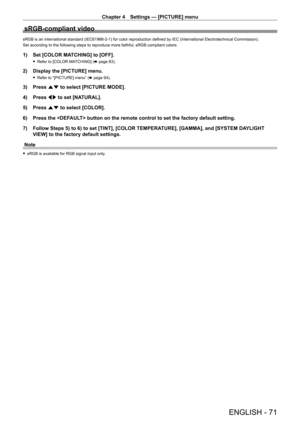 Page 71Chapter 4 Settings — [PICTURE] menu
ENGLISH - 71
sRGB-compliant video
sRGB is an international standard (IEC61966-2-1) for color reproduction defined by IEC (International Electrotechnical Commission).
Set according to the following steps to reproduce more faithful, sRGB compliant colors.
1) Set [COLOR MA TCHING] to [OFF].
 fRefer to [COLOR MA TCHING] (x   page   83).
2) Display the [PICTURE] menu.
 fRefer to “[PICTURE] menu” ( x   page   64).
3) Press as to select [PICTURE MODE].
4)  
Press 
 qw to set...