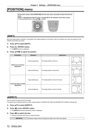 Page 72Chapter 4 Settings — [POSITION] menu
72 - ENGLISH
[POSITION] menu
On the menu screen, select [POSITION] from the main menu, and select an item from the sub‑menu.
Refer to “Navigating through the menu” (x
  page   59) for the operation of the menu screen.
 fAfter selecting the item, press 

asqw to adjust.
[SHIFT]
Move the image position vertically or horizontally if the image projected on the screen is still out of position even when the positions of the 
projector and screen are correct.
1) Press  as to...