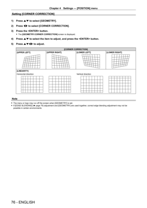 Page 76Chapter 4 Settings — [POSITION] menu
76 - ENGLISH
Setting [CORNER CORRECTION]
1) Press as to select [GEOMETRY].
2)  
Press 
 qw to select [CORNER CORRECTION].
3)
 
Press the  button.
 f The  [GEOMETRY:CORNER CORRECTION] screen is displayed.
4) Press  as to select the item to adjust, and press the  button.
5)  
Press 
 asqw to adjust.
[CORNER CORRECTION]
[UPPER LEFT]
[UPPER RIGHT][LOWER LEFT][LOWER RIGHT]
[LINEARITY]
Horizontal direction
Vertical direction
Note
 f The menu or logo may run of f the screen...