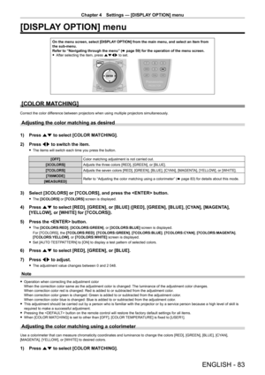 Page 83Chapter 4 Settings — [DISPLAY OPTION] menu
ENGLISH - 83
[DISPLAY OPTION] menu
On the menu screen, select [DISPLAY OPTION] from the main menu, and select an item from 
the sub‑ menu.
Refer to “Navigating through the menu” ( x
  page   59) for the operation of the menu screen.
 fAfter selecting the item, press 

asqw to set.
[COLOR MATCHING]
Correct the color difference between projectors when using multiple projectors simultaneously.
Adjusting the color matching as desired
1) Press  as to select [COLOR...