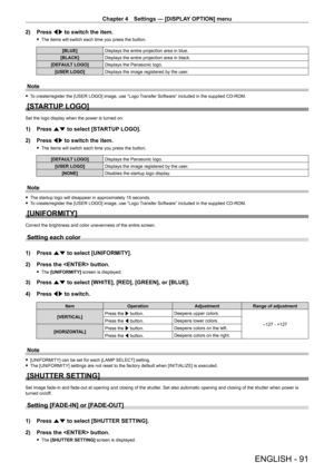 Page 91Chapter 4 Settings — [DISPLAY OPTION] menu
ENGLISH - 91
2) Press qw to switch the item.
 fThe items will switch each time you press the button.
[BLUE] Displays the entire projection area in blue.
[BLACK] Displays the entire projection area in black.
[DEFAULT LOGO] Displays the Panasonic logo.
[USER LOGO] Displays the image registered by the user.
Note
 fTo create/register the [USER LOGO] image, use “Logo Transfer Software” included in the supplied CD-ROM.
[STARTUP LOGO]
Set the logo display when the...