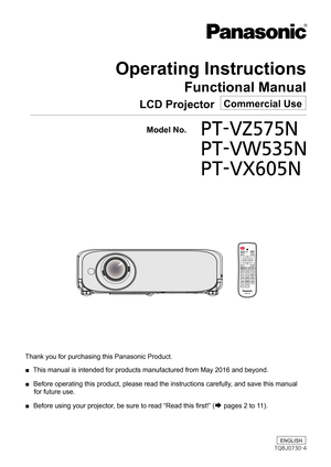 Page 1Operating Instructions
Functional Manual
LCD Projector   Commercial Use
Thank you for purchasing this Panasonic Product. 
■  This manual is intended for products manufactured from May 2016 and beyo\
nd.
 
■  Before operating this product, please read the instructions carefully, and save this manual 
for future use.
 
■  Before using your projector, be sure to read “Read this first!” (
Æ pages 2 to 11).
  Model No. PT-VZ575N 
PT-VW535N  
PT-VX605N
ENGLISH
TQBJ0730-4 