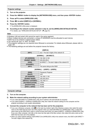 Page 101Projector settings
1)  Turn on the projector.
2)  Press the  button to display the [NETWORK/USB] menu, and then pres\
s  button.
3)  Press as to select [WIRELESS LAN].
4)  Press qw to select [SIMPLE] or [NORMAL] .
5)  Press the  button.
 
f The [WIRELESS LAN] screen is displayed.
6)  According to the network number selected in step 4), set the [WIRELESS \
DETAILED SETUP].
 
f For details, see “WIRELESS DETAILED SETUP”. (Æ page 91) 
Note
 
f Wireless LAN and wired LAN cannot be used in the same segment....