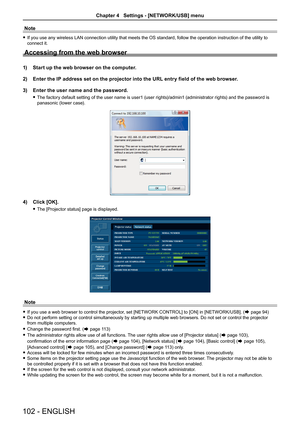 Page 102Note
 
f If you use any wireless LAN connection utility that meets the OS standard, follow the operation instruction of the utility to 
connect it.
Accessing from the web browser
1)  Start up the web browser on the computer.
2)   Enter the IP address set on the projector into the URL entry field of the web browser.
3)   Enter the user name and the password.
 
f The factory default setting of the user name is user1 (user rights)/admin1 (administrator rights) and the password is 
panasonic (lower case).
4)...