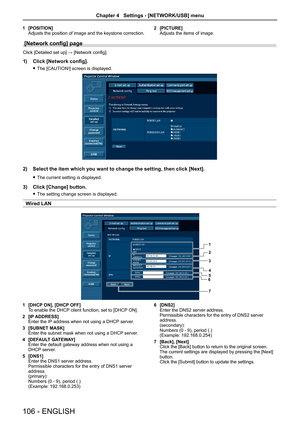 Page 1061 [POSITION]
Adjusts the position of image and the keystone correction. 2 
[PICTURE]
Adjusts the items of image.
[Network config] page
Click [Detailed set up] → [Network config].
1)  Click [Network config].
 
f The [CAUTION!] screen is displayed.
2)  Select the item which you want to change the setting, then click [Next].
 
f The current setting is displayed.
3)  Click [Change] button.
 
f The setting change screen is displayed.
Wired LAN
1
2
3
4
5
6
7
1  [DHCP ON], [DHCP OFF]
To enable the DHCP client...