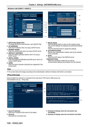 Page 108Wireless LAN (USER 1~USER 3)
1
2
3
4
5
6
7
8
9
10 7
7
1  [DHCP ON], [DHCP OFF]
To enable the DHCP client function, set to [DHCP ON].
2  [IP ADDRESS]
Enter the IP address when not using a DHCP server.
3  [SUBNET MASK]
Enter the subnet mask when not using a DHCP server.
4  [DEFAULT GATEWAY]
Enter the default gateway address when not using a 
DHCP server.
5  [DNS1], [DNS2]
Enter the preferred DNS/alternate DNS server when not 
using a DHCP server.
6  [SSID]
Enter the same character string that are...