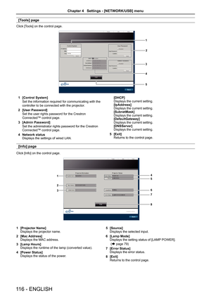 Page 116[Tools] page
Click [Tools] on the control page.
1
2
3
4
5
1 [Control System]
Set the information required for communicating with the 
controller to be connected with the projector.
2  [User Password]
Set the user rights password for the Crestron 
Connected™ control page.
3  [Admin Password]
Set the administrator rights password for the Crestron 
Connected™ control page.
4  Network status
Displays the settings of wired LAN. [DHCP]
Displays the current setting.
[IpAddress]
Displays the current setting....