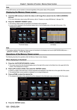 Page 120Note
 
f The USB memory can be inserted or removed regardless of the power status\
 of the projector.
Displaying the Memory Viewer screen
1)  Insert the USB memory in which the video or still image file is stored i\
nto the  
terminal.
 
f For more information about using USB memory, refer to “Cautions on using USB Memory”. ( x page 119)
2) Press the  button.
 
f The memory viewer screen (in thumbnail or list display) will be projected.
 
f A cursor will be displayed in the thumbnail display area or the...