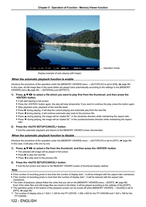 Page 122 Operation Guide
Display example of auto playing (still image)
When the automatic playback function is enable
Introduce the procedure of the operation under the [MEMORY VIEWER] menu → [AUTOPLAY] is set to [ON]. (x page 96)
In this case, all still image files in the same folder are played back automatically according to the settings in the [MEMOR Y 
VIEWER] menu (x page 96) → [INTERVAL] and [EFFECT].
1)  Press asqw  to select a file which you want to play first from the thumbnail, and t\
hen press the...
