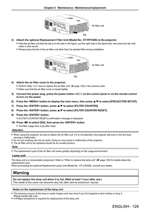 Page 129Ta bAir filter unit
3) 
Attach the optional Replacement Filter Unit (Model No.: ET -RFV400) to the projector.
 
f Hold the air filter unit that the tab is in left side in the figure, put the right side in the figure first, and press the tab until 
make a click sound.
 
f Please press the tab of the air filter unit other than the pleated filter during installation.
Ta b Air filter unit
4) 
Attach the air filter cover to the projector.
 
f Perform Step 1) in “How to replace the air filter unit” ( x page...