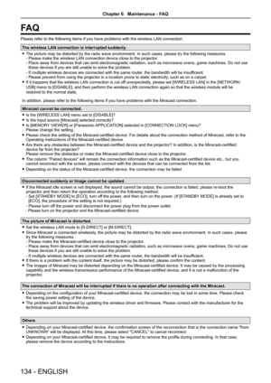 Page 134FA Q
Please refer to the following items if you have problems with the wirele\
ss LAN connection.
The wireless LAN connection is interrupted suddenly. 
f The picture may be distorted by the radio wave environment. In such case\
s, please try the following measures.  
- Please make the wireless LAN connection device close to the projector . 
-   Place away from devices that can emit electromagnetic radiation, such as microwave ovens, game machines. Do not use 
these devices if you are still unable to...