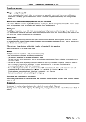 Page 19Cautions on use
 
r To get a good picture quality
 
f In order to view a beautiful image in higher contrast, prepare an approp\
riate environment. Draw curtains or blinds over 
windows and turn off any lights near the screen to prevent outside light or light from indo\
or lamps from shining onto the 
screen.
 
r Do not touch the surface of the projector lens with your bare hands.
If the surface of the lens becomes dirty from fingerprints or anything else, this will be magnified and projected onto the...