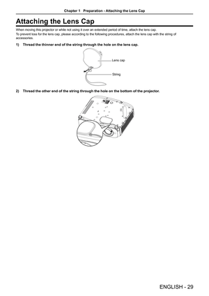Page 29Attaching the Lens Cap
When moving this projector or while not using it over an extended period of time, attach the lens cap.
To prevent loss for the lens cap, please according to the following proce\
dures, attach the lens cap with the string of 
accessories. 
1) Thread the thinner end of the string through the hole on the lens cap.
Lens cap
String
2)  Thread the other end of the string through the hole on the bottom of the\
 projector.
ENGLISH  -  29
Chapter 1   Preparation - Attaching the Lens Cap  