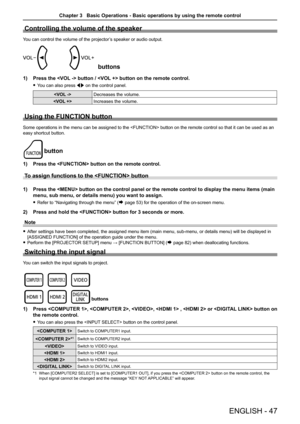 Page 47Controlling the volume of the speaker
You can control the volume of the projector’s speaker or audio output.
buttons
1) Press the  button /  button on the remote control.
 
f You can also press  qw on the control panel.
 Decreases the volume. 
 Increases the volume.
Using the FUNCTION button
Some operations in the menu can be assigned to the  button on the remote control so that it can be used as an 
easy shortcut button.
button
1) Press the  button on the remote control.
To assign functions to the...