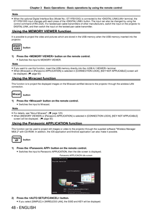 Page 48Note
 
f When the optional Digital Interface Box (Model No.: ET -YFB100G) is connected to the  terminal, the 
ET -YFB100G input changes with each press of the  button. The input can also be changed by using the 
control command of RS-232C. For twisted-pair-cable transmitters of other manufacturers, switch the input on the projector to 
DIGITAL LINK, and then switch the input on the twisted-pair-cable transmitter. 
Using the MEMORY VIEWER function
It is possible to project the video and pictures which are...