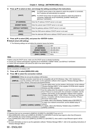 Page 903) Press as to select an item, and change the setting according to the instructions\
.
[DHCP]  [ON]:
If a DHCP server exists in the network to which the projector is connected, 
the IP address will automatically be acquired.
[OFF]: If a DHCP server does not exist in the network to which the projector is 
connected, additionally set [IP ADDRESS], [SUBNET MASK] and  
[DEFAULT GATEWAY].
[IP ADDRESS]  Enter the IP address if DHCP server is not used.
[SUBNET MASK] Enter the subnet mask if DHCP server is not...