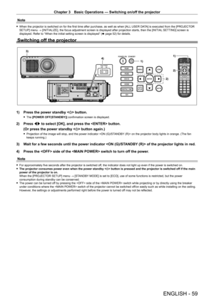 Page 59Chapter 3 Basic Operations — Switching on/off the projector
ENGLISH - 59
Note
 fWhen the projector is switched on for the first time after purchase, as well as when [ALL  USER DA TA] is executed from the [PROJECTOR 
SETUP] menu → [INITIALIZE], the focus adjustment screen is displayed after projection starts, then the [INITIAL  SETTING] screen is 
displayed. Refer to “When the initial setting screen is displayed” ( x
  page   52) for details.
Switching off the projector
1)
2)
1)
4)
3)
2)
1) Press the...