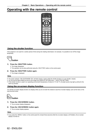 Page 62Chapter 3 Basic Operations — Operating with the remote control
62 - ENGLISH
Operating with the remote control
Using the shutter function
If the projector is not used for a certain period of time during the meeting intermission, for example, it is possible to turn off the image 
temporarily.
 button
1) Press the  button.
 f The image disappears.
 fThis operation can be also performed using the  button on the control panel.
2) Press the  button again.
 fThe image is displayed.
Note
 fThe power indicator...