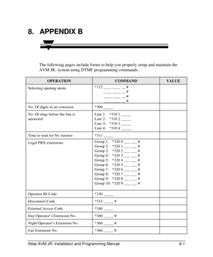 Page 105 
Atlas AVM JR. Installation and Programming Manual 8-1 8. APPENDIX B  
The following pages include forms to help you properly setup and maintain the 
AVM JR. system using DTMF programming commands. OPERATION COMMAND VALUE Selecting opening menu *112 ____ ____ __ # 
         ____ ____ __ # 
         ____ ____ __ # 
         ____ ____ __ #  No. Of digits in an extension *300 _____  No. Of rings before the line is 
answered Line 1: *310 1 _____ 
Line 2: *310 2 _____ 
Line 3: *310 3 _____ 
Line 4: *310 4...