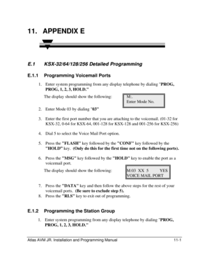 Page 121 
Atlas AVM JR. Installation and Programming Manual 11-1 11. APPENDIX E  
E.1 E.1   KSX KSX- -32/64/128/256 Detailed Programming 32/64/128/256 Detailed Programming   
E.1.1 Programming Voicemail Ports 
1. Enter system programming from any display telephone by dialing PROG, 
PROG, 1, 2, 3, HOLD. 
The display should show the following: M:. 
     Enter Mode No. 
2. Enter Mode 03 by dialing 03 
3. Enter the first port number that you are attaching to the voicemail. (01-32 for 
KSX-32, 0-64 for KSX-64,...