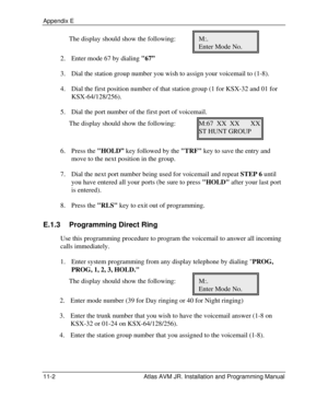 Page 122Appendix E  11-2 Atlas AVM JR. Installation and Programming Manual The display should show the following: M:. 
     Enter Mode No. 
2. Enter mode 67 by dialing 67” 
3. Dial the station group number you wish to assign your voicemail to (1-8). 
4. Dial the first position number of that station group (1 for KSX-32 and 01 for 
KSX-64/128/256). 
5. Dial the port number of the first port of voicemail. 
The display should show the following: M:67  XX  XX   XX 
     ST HUNT GROUP 
 
6. Press the HOLD” key...