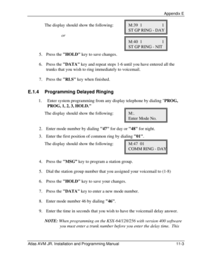 Page 123 Appendix E Atlas AVM JR. Installation and Programming Manual 11-3 The display should show the following: M:39  1  1 
     ST GP RING - DAY 
  or 
     M:40  1  1 
     ST GP RING - NIT 
5. Press the HOLD key to save changes. 
6. Press the DATA key and repeat steps 1-6 until you have entered all the 
trunks that you wish to ring immediately to voicemail. 
7. Press the RLS key when finished. 
E.1.4  Programming Delayed Ringing 
1. Enter system programming from any display telephone by dialing PROG, 
PROG,...